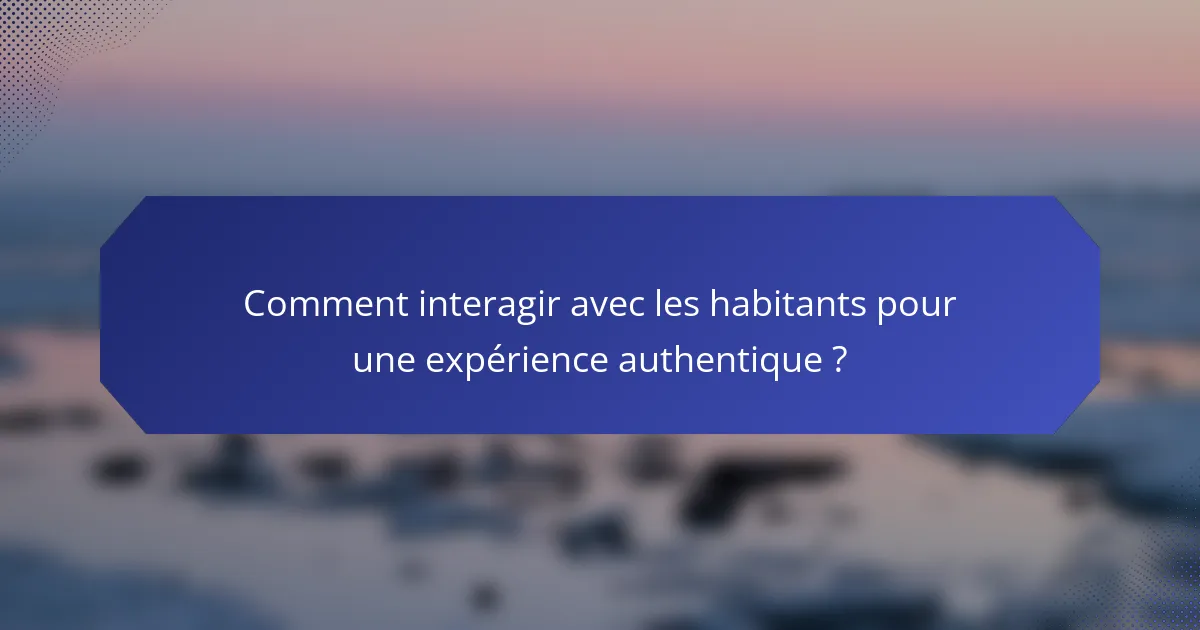 Comment interagir avec les habitants pour une expérience authentique ?